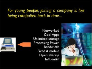 For young people, joining a company is like
being catapulted back in time...


                    Networked
                     Cool Apps
              Unlimited storage
              Processing Power
                     Bandwidth
                Fixed & mobile
                  Open, sharing
                      Inﬂuential
 