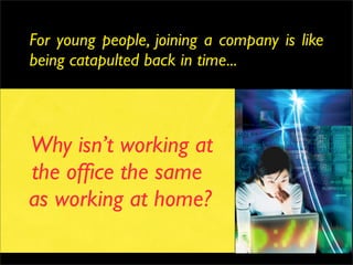 For young people, joining a company is like
being catapulted back in time...


                    Networked
                     Cool Apps
Why isn’t working at
              Unlimited storage
              Processing Power
the ofﬁce the same   Bandwidth
as working at home?
                Fixed & mobile
                  Open, sharing
                      Inﬂuential
 