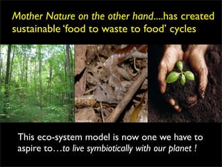 Mother Nature on the other hand....has created
sustainable ‘food to waste to food’ cycles




 This eco-system model is now one we have to
 aspire to…to live symbiotically with our planet !
 