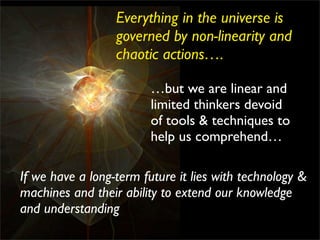 Everything in the universe is
                  governed by non-linearity and
                  chaotic actions….

                         …but we are linear and
                         limited thinkers devoid
                         of tools & techniques to
                         help us comprehend…

If we have a long-term future it lies with technology &
machines and their ability to extend our knowledge
and understanding
 