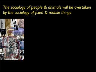 The sociology of people & animals will be overtaken
by the sociology of ﬁxed & mobile things
 