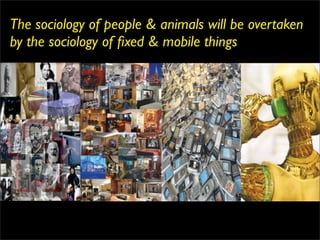 The sociology of people & animals will be overtaken
by the sociology of ﬁxed & mobile things
 