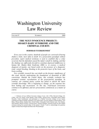 Washington University
              Law Review
VOLUME 87                                  NUMBER 1                                            2009


            THE NEXT INNOCENCE PROJECT:
           SHAKEN BABY SYNDROME AND THE
                  CRIMINAL COURTS

                            DEBORAH TUERKHEIMER

    Every year in this country, hundreds of people are convicted of having
shaken a baby, most often to death. In a prosecution paradigm without
precedent, expert medical testimony is used to establish that a crime
occurred, that the defendant caused the infant’s death by shaking, and that
the shaking was sufficiently forceful to constitute depraved indifference to
human life. Shaken Baby Syndrome (SBS) is, in essence, a medical
diagnosis of murder, one based solely on the presence of a diagnostic
triad: retinal bleeding, bleeding in the protective layer of the brain, and
brain swelling.
    New scientific research has cast doubt on the forensic significance of
this triad, thereby undermining the foundations of thousands of SBS
convictions. Outside the United States, this scientific evolution has
prompted systemic reevaluations of the prosecutorial paradigm. In
contrast, our criminal justice system has failed to absorb the latest
scientific knowledge. This is beginning to change, yet the response has
been halting and inconsistent. To this day, triad-based convictions
continue to be affirmed, and new prosecutions commenced, as a matter of
course.


        Professor of Law, DePaul University College of Law; A.B. (1992), Harvard College; J.D.
(1996), Yale Law School. Susan Bandes, Keith Findley, Samuel Gross, Christopher Knott, Robert
Mosteller, Frank Tuerkheimer, and participants at a DePaul University College of Law faculty
workshop provided invaluable comments on an earlier draft. I am also grateful to Patrick Barnes, Toni
Blake, Thomas Bohan, Stephen Boos, Keith Findley, Christopher Knott, Patrick Lantz, Tina Nadeau,
John Plunkett, Maurice Possley, Lawrence Ricci, Jennifer Wriggins, and Kirk Zwink for their helpful
assistance during the research phase of this project. Finally, I wish to acknowledge the generous
support of Dean Peter Pitegoff and Dean Glen Weissenberger.



                                                 1




                             Electronic copy available at: http://ssrn.com/abstract=1354659
 