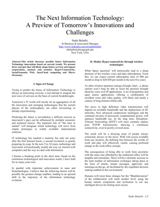 The Next Information Technology:
              A Preview of Tomorrow’s Innovations and
                            Challenges
                                                            Nadir Belarbi,
                                                  Sr Business & Innovation Manager
                                               http://www.linkedin.com/in/nadirbelarbi
                                                       nbelarbi@chicagogsb.edu
                                                           New York, USA


Abstract-This article discusses possible future Information                  II. Media: Hyper-connectivity through wireless
Technology innovations based on current trends. We present                                    technologies
three concepts that will likely shape future services and impact
corporations, markets and societies: Hyper-Connectivity,               White Space spectrum1 will intrinsically lead to a sharp
Social/Semantic Web, Saas/Cloud computing and Micro-
                                                                       decrease of the wireless voice and data subscriptions. From
eEconomy.
                                                                       this, we can expect current subscription rates of $80 per
                                                                       month to drop to $20-$30 per month in the next five years.
                     I. Signs of Change
                                                                       As other wireless operators emerge (Google, Intel,...), phone
Trying to predict the future of Information Technology is              carriers won’t long be able to resist the pressure brought
always an interesting exercise; a real attempt to imagine the          about by voice over IP applications. A set of proprietary and
next wave of services on the basis of current breakthroughs.           open source applications, offering a combination of
                                                                       excellent voice and video quality, will likely end nearly a
Tomorrow’s IT world will mostly be an aggregation of all               century of long distance billed calls.
the innovation and emerging technologies that the current
players of the technosphere, are either envisioning or                 The move to high definition video transmissions will
already experimenting.                                                 depend on available bandwidth and the deployment of 4G
                                                                       networks. New advanced compression techniques and the
Predicting the future is nevertheless a difficult exercise as          continual increase of processors computational power, will
innovation’s pace can be influenced by multiple economic               optimize bandwidth use. In the long term, Disruption-
and technical factors. The impartial rule of “the time to              Tolerant Networking (DTN2) will most certainly replace
market” will designate which technology will move from                 pure TCP/IP transmissions, allowing a continuous
simple prototypes to widely available industrialized                   connectivity, even in poorly covered areas.
solutions.
                                                                       The result will be a dizzying array of people always
IT technology has reached a maturity but only ten years                connected, always on the move. With web access available
after the first Internet boom, a second revolution is quietly          from any location, the defining line between the worlds of
preparing its coup. In the next 5 to 10 years, technology and          work and play will effectively vanish, causing profound
innovation will profoundly modify the way we interact with             change in the work/office concept.
computers and the way we deal with information.
                                                                       The consequences of being able to work from anywhere
I foresee a breaking point in the short term, based on the             with the same ease afforded by the traditional office will be
continuous technological and innovation watch, I have held             tangible and immediate. There will be a dramatic increase in
for so many years now.                                                 the total number of information exchanges taking place in
                                                                       the form of emails, instant messages, approvals, and
In parallel with important achievements in nano and                    meetings-on-the-go, all facilitated by the expedited decision
biotechnologies, I believe that the following factors will be          making enabled in this environment.
possibly the greatest change enablers, leading to an upward
shift in the trajectory of the information technology                  Humans will resist these changes but the "Blackberisation"
evolution.                                                             of the collaboration will reach another level, using the
                                                                       human natural compulsion and inclination to use any
                                                                       intelligent device for feeling more secure.



                                                                                                                Nadir Belarbi - 1/5
 