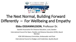 The Next Normal, Building Forward
Differently – For Wellbeing and Empathy
Ebba OSSIANNILSSON, Professor Dr.
Swedish Association for Distance Education, Lund, Sweden
International Council for Open, Flexible and Distance Education (ICDE), Board
Member
ICDE OER Advocacy Committee, Ambassador and Chair
International Council on Badges and Credentials, Quality Board
 
