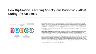 How Digitization Is Keeping Society–and Businesses–afloat
During The Pandemic
• Platformification: Institutions and organizations of all types are trying out digital platforms to stay above
water during the pandemic. The fitness industry has shifted to holding virtual classes on streaming
services, both live and pre-recorded. Almost every school, from elementary schools through graduate
programs, have shifted to online courses. Large-scale conferences and events are being held virtually.
The NYSE has moved entirely to online trading. While some businesses will revert to their traditional
models when the crisis abates, others may opt for a hybrid approach as they recognize the benefits of
recurring revenues.
• Digital Health Solutions: Much of America’s healthcare system has gone digital to alleviate some of the
strain imposed by the coronavirus. Telemedicine and remote diagnostics are helping patients get
medical advice and diagnoses at home, so they don’t need to come into the doctor’s office or hospital,
and 3D printing is being used to expedite the production of critical medical supplies, such as PPE. In the
absence of a vaccine or proven treatment, the best preventative medicine is information-sharing. Digital
contact tracing has already been used to effectively slow the spread of COVID-19 in East Asia. The
technology itself is at least a decade old but has struggled to gain traction in the Western world where
views on privacy have been prohibitive. Whether American citizens (and those that govern them) will be
willing to trade individual privacy rights for the greater public good remains to be seen, but there may be
more leniency around data collection going forward.
 