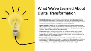 What We’ve Learned About
Digital Transformation
• Business development: Things like AI and machine learning have huge implications for
business development. Imagine a neural network that could accurately project revenue. If
those projections were larger than a company’s current targets, sales could adjust business
development activities knowing that big, better numbers are possible.
• Human resources: The apps we use to manage our daily lives have yet to appear in the
office (in most cases). Extending employee access to information, data, and communication
tools through an app (or multiple apps) streamlines delivery and helps to keep everyone
informed, especially when many are working remotely.
• Supply chains: Digital transformation services can and should have an impact on the
physical space of the supply chain. Whatever a company promises on the front end, the
supply chain must be able to deliver. Digitization makes it easier to fulfill that promise by
keeping supply chains integrated and visible.
• Engagement: Staying connected to customers (both new and potential) along with
employees in far-flung locations is critical at a time when in-person engagement is difficult.
Everything from a high-quality website to company app can help preserve that link. Use
surveys, notifications, loyalty points, and other tools to keep people engaged.
 
