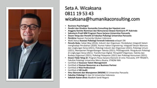 Seta A. Wicaksana
0811 19 53 43
wicaksana@humanikaconsulting.com
• Business Psychologist
• Pendiri dan Direktur Humanika Consulting dan hipotest.com
• Anggota Komite Nominasi dan Remunerasi Dewan Komisaris PT Askrindo
• Sekretaris Prodi MM Program Pasca Sarjana Universitas Pancasila
• Dosen Tetap dan Peneliti di Fakultas Psikologi Universitas Pancasila
• Pembina Yayasan Humanika Edukasi Indonesia
• Wakil Ketua Asosiasi Psikologi Forensik Indonesia wilayah DKI
• Penulis Buku: Sobat Way (2016), Industri dan Organisasi: Pendekatan Integratif dalam
menghadapi Perubahan (2020), Human Faktor Engineering: Integratif Desain Manusia
dan Lingkungan Kerja (2021), Psikologi Industri dan Organisasi (2021), Psikologi Umum
(2021), Manajemen Pengembangan Talenta (2021), PIODiagnostik: Pengukuran Psikologi
di Lingkungan Kerja (2021), Transformasi Digital: Perspektif Organisasi, Talenta dan
Budaya Organisasi (2021), Psikologi Pelayanan (2021) dan Psikologi Konsumen (2021).
• Dosen Tidak Tetap di: Program Pasca Sarjana Ekonomi di Univ. Pancasila, STP TRISAKTI,
Fakultas Psikologi Universitas Mercu Buana, STIKOM IMA
• Certified of Assessor Talent Management
• Certified of Human Resources as a Business Partner
• Certified of Risk Professional
• Certified of HR Audit
• Ilmu Ekonomi dan Manajemen (MSDM) S3 Universitas Pancasila
• Fakultas Psikologi S1 dan S2 Universitas Indonesia
• Sekolah ikatan dinas Akademi Sandi Negara
 
