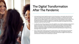 The Digital Transformation
After The Pandemic
• As the world looks forward hopefully towards an end of the pandemic, many wonder about the future of
many of the changes businesses have made in response to the pandemic. It is likely that many of these
changes are here to stay. Since the pandemic forced brands to eliminate many of the barriers that once
stood in their way of digital adoption, such as network security to allow employees to work remotely, it will
be significantly easier for companies to operate on a remote basis. Companies have already made key
investments to help them protect their digital security while also building a technology stack that allows
employees to work from their home office.
• It is likely that many of these changes will last, with capabilities such as flexible scheduling to allow people to
work from home when needed. Businesses have also begun to see the power and potential of digital
adoption. Particularly as it comes to business innovation, adopting technology is not only about saving
money, but also gaining an edge over competitors and seizing new opportunities in the industry. As
businesses realize these advantages, they will be positioned to keep employing technology and taking
advantage of what it has to offer.
• Even in schools, where students have turned to remote classes in many school systems and universities,
teachers have become increasingly adept at creating virtual lesson plans. The potential this holds for
education, including opening doors for people who might have previously struggled to attend particular
schools because of distance, will not likely be given up quickly.
 