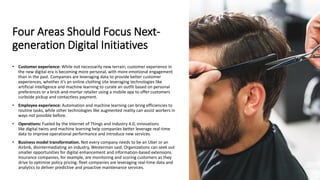 Four Areas Should Focus Next-
generation Digital Initiatives
• Customer experience: While not necessarily new terrain, customer experience in
the new digital era is becoming more personal, with more emotional engagement
than in the past. Companies are leveraging data to provide better customer
experiences, whether it’s an online clothing site leveraging technologies like
artificial intelligence and machine learning to curate an outfit based on personal
preferences or a brick-and-mortar retailer using a mobile app to offer customers
curbside pickup and contactless payment.
• Employee experience: Automation and machine learning can bring efficiencies to
routine tasks, while other technologies like augmented reality can assist workers in
ways not possible before.
• Operations: Fueled by the Internet of Things and Industry 4.0, innovations
like digital twins and machine learning help companies better leverage real-time
data to improve operational performance and introduce new services.
• Business model transformation. Not every company needs to be an Uber or an
Airbnb, disintermediating an industry, Westerman said. Organizations can seek out
smaller opportunities for digital enhancement and information-based extensions.
Insurance companies, for example, are monitoring and scoring customers as they
drive to optimize policy pricing; fleet companies are leveraging real-time data and
analytics to deliver predictive and proactive maintenance services.
 