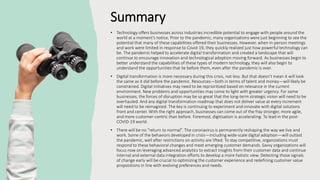 Summary
• Technology offers businesses across industries incredible potential to engage with people around the
world at a moment’s notice. Prior to the pandemic, many organizations were just beginning to see the
potential that many of these capabilities offered their businesses. However, when in-person meetings
and work were limited in response to Covid-19, they quickly realized just how powerful technology can
be. The pandemic helped to accelerate digital transformation and created a landscape that will
continue to encourage innovation and technological adoption moving forward. As businesses begin to
better understand the capabilities of these types of modern technology, they will also begin to
understand the opportunities that lie before them, even after the pandemic is over.
• Digital transformation is more necessary during this crisis, not less. But that doesn’t mean it will look
the same as it did before the pandemic. Resources—both in terms of talent and money—will likely be
constrained. Digital initiatives may need to be reprioritized based on relevance in the current
environment. New problems and opportunities may come to light with greater urgency. For some
businesses, the forces of disruption may be so great that the long-term strategic vision will need to be
overhauled. And any digital transformation roadmap that does not deliver value at every increment
will need to be reimagined. The key is continuing to experiment and innovate with digital solutions
front and center. With the right approach, businesses can come out of the fray stronger, more agile,
and more customer-centric than before. Foremost, digitisation is accelerating. To lead in the post-
COVID-19 world.
• There will be no “return to normal”. The coronavirus is permanently reshaping the way we live and
work. Some of the behaviors developed in crisis—including wide-scale digital adoption—will outlast
the pandemic, well after restrictions on activity are lifted. To stay competitive, organizations must
respond to these behavioral changes and meet emerging customer demands. Savvy organizations will
focus now on leveraging advanced analytics to extract insights from their customer data and continue
internal and external data integration efforts to develop a more holistic view. Detecting those signals
of change early will be crucial to optimizing the customer experience and redefining customer value
propositions in line with evolving preferences and needs.
 