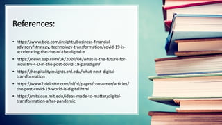 References:
• https://www.bdo.com/insights/business-financial-
advisory/strategy,-technology-transformation/covid-19-is-
accelerating-the-rise-of-the-digital-e
• https://news.sap.com/uk/2020/04/what-is-the-future-for-
industry-4-0-in-the-post-covid-19-paradigm/
• https://hospitalityinsights.ehl.edu/what-next-digital-
transformation
• https://www2.deloitte.com/nl/nl/pages/consumer/articles/
the-post-covid-19-world-is-digital.html
• https://mitsloan.mit.edu/ideas-made-to-matter/digital-
transformation-after-pandemic
 