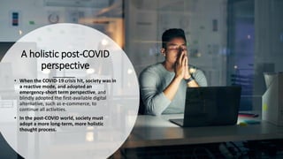 A holistic post-COVID
perspective
• When the COVID-19 crisis hit, society was in
a reactive mode, and adopted an
emergency-short term perspective, and
blindly adopted the first-available digital
alternative, such as e-commerce, to
continue all activities.
• In the post-COVID world, society must
adopt a more long-term, more holistic
thought process.
 