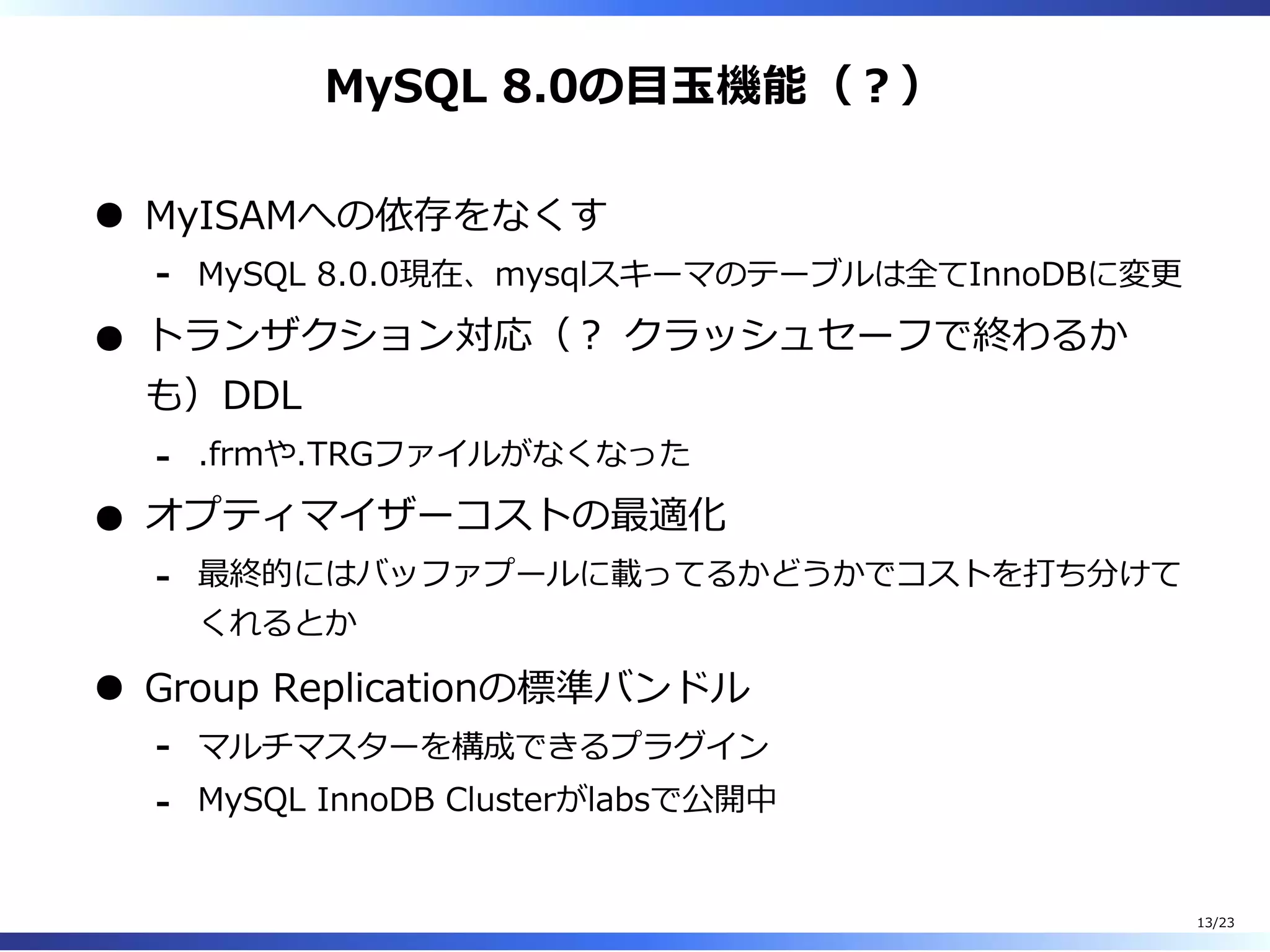 MySQL 8.0の目⽟機能（︖）
MyISAMへの依存をなくす
MySQL 8.0.0現在、mysqlスキーマのテーブルは全てInnoDBに変更-
トランザクション対応（︖ クラッシュセーフで終わるか
も）DDL
.frmや.TRGファイルがなくなった-
オプティマイザーコストの最適化
最終的にはバッファプールに載ってるかどうかでコストを打ち分けて
くれるとか
-
Group Replicationの標準バンドル
マルチマスターを構成できるプラグイン-
MySQL InnoDB Clusterがlabsで公開中-
13/23
 