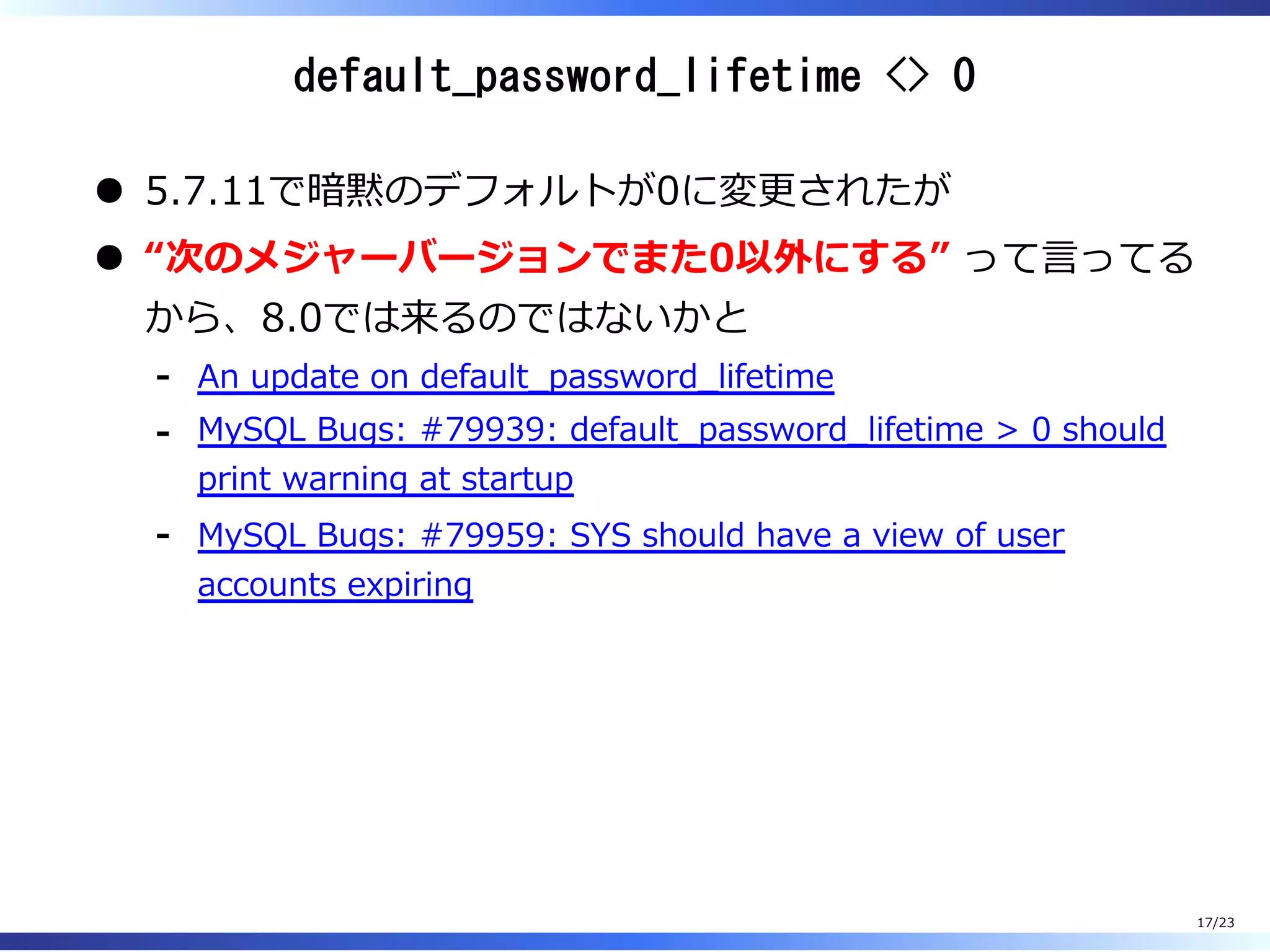 default_password_lifetime <> 0
5.7.11で暗黙のデフォルトが0に変更されたが
“次のメジャーバージョンでまた0以外にする” って⾔ってる
から、8.0では来るのではないかと
An update on default̲password̲lifetime-
MySQL Bugs: #79939: default̲password̲lifetime > 0 should
print warning at startup
-
MySQL Bugs: #79959: SYS should have a view of user
accounts expiring
-
17/23
 