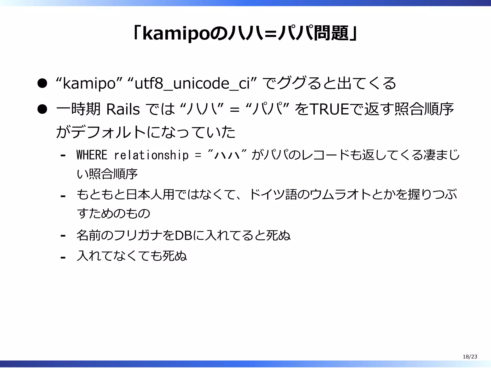「kamipoのハハ=パパ問題」
“kamipo” “utf8̲unicode̲ci” でググると出てくる
⼀時期 Rails では “ハハ” = “パパ” をTRUEで返す照合順序
がデフォルトになっていた
WHERE relationship = "ハハ" がパパのレコードも返してくる凄まじ
い照合順序
-
もともと⽇本⼈⽤ではなくて、ドイツ語のウムラオトとかを握りつぶ
すためのもの
-
名前のフリガナをDBに⼊れてると死ぬ-
⼊れてなくても死ぬ-
18/23
 