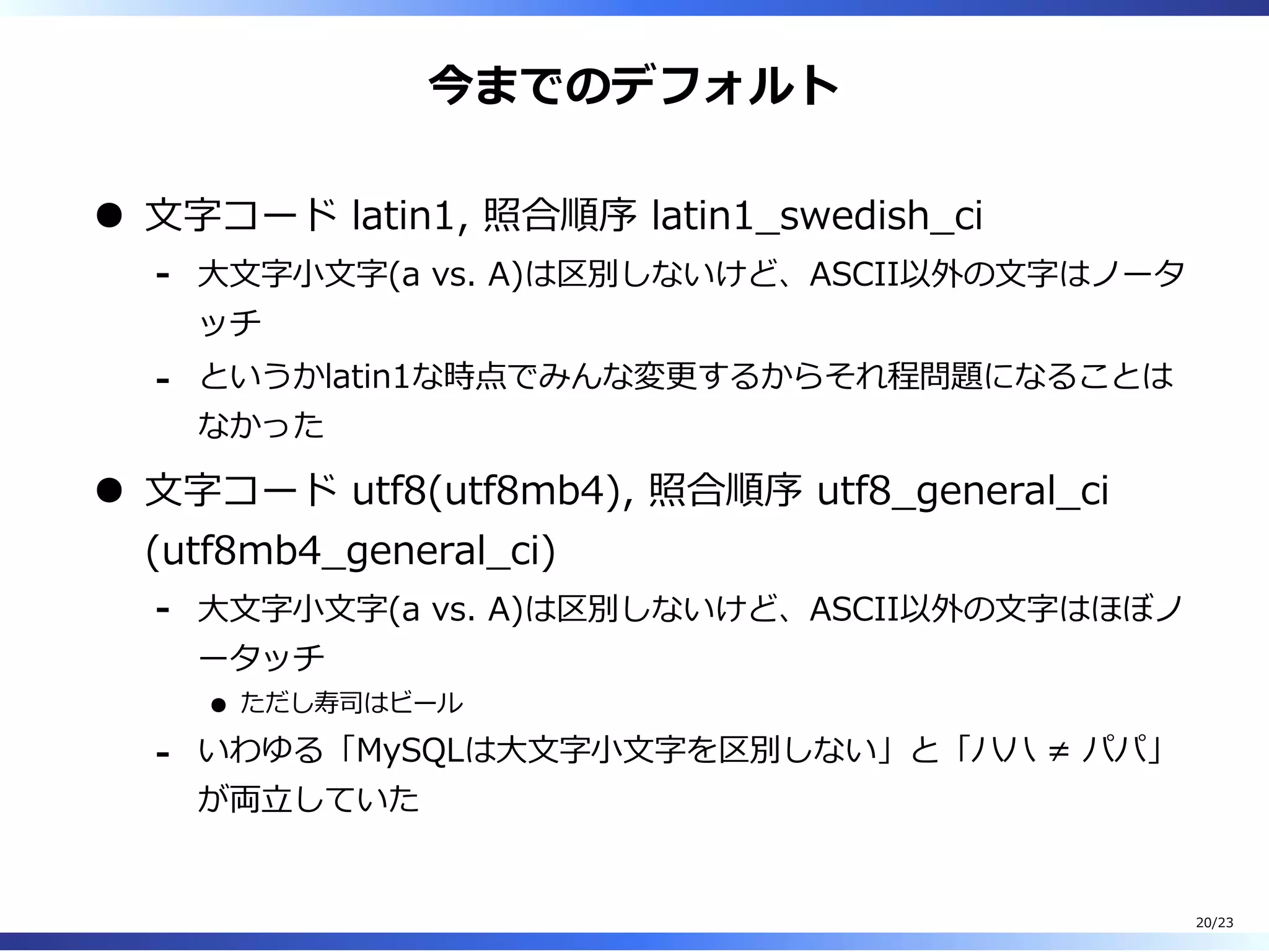 今までのデフォルト
⽂字コード latin1, 照合順序 latin1̲swedish̲ci
⼤⽂字⼩⽂字(a vs. A)は区別しないけど、ASCII以外の⽂字はノータ
ッチ
-
というかlatin1な時点でみんな変更するからそれ程問題になることは
なかった
-
⽂字コード utf8(utf8mb4), 照合順序 utf8̲general̲ci
(utf8mb4̲general̲ci)
⼤⽂字⼩⽂字(a vs. A)は区別しないけど、ASCII以外の⽂字はほぼノ
ータッチ
ただし寿司はビール
-
いわゆる「MySQLは⼤⽂字⼩⽂字を区別しない」と「ハハ ≠ パパ」
が両⽴していた
-
20/23
 