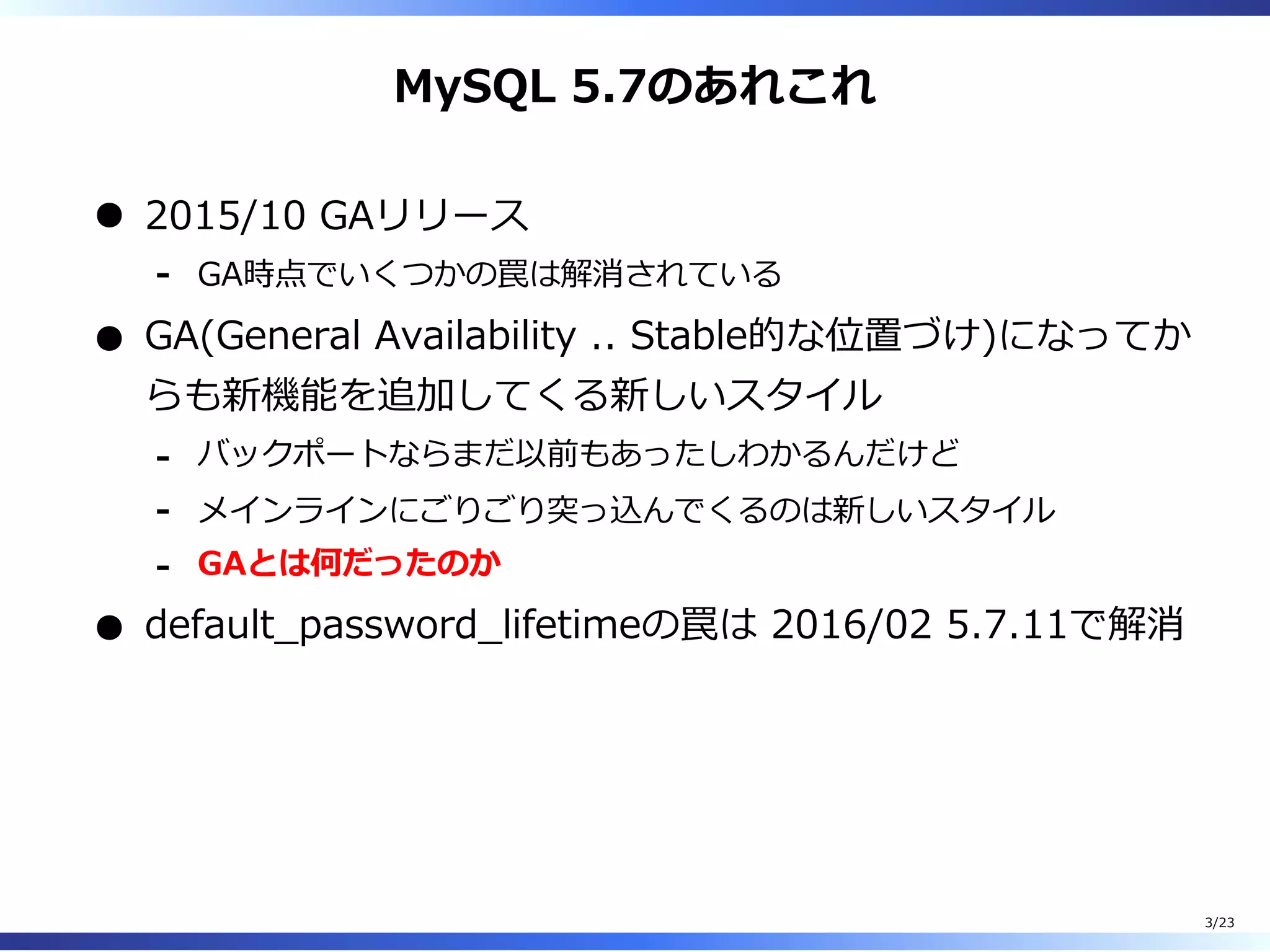 MySQL 5.7のあれこれ
2015/10 GAリリース
GA時点でいくつかの罠は解消されている-
GA(General Availability .. Stable的な位置づけ)になってか
らも新機能を追加してくる新しいスタイル
バックポートならまだ以前もあったしわかるんだけど-
メインラインにごりごり突っ込んでくるのは新しいスタイル-
GAとは何だったのか-
default̲password̲lifetimeの罠は 2016/02 5.7.11で解消
3/23
 