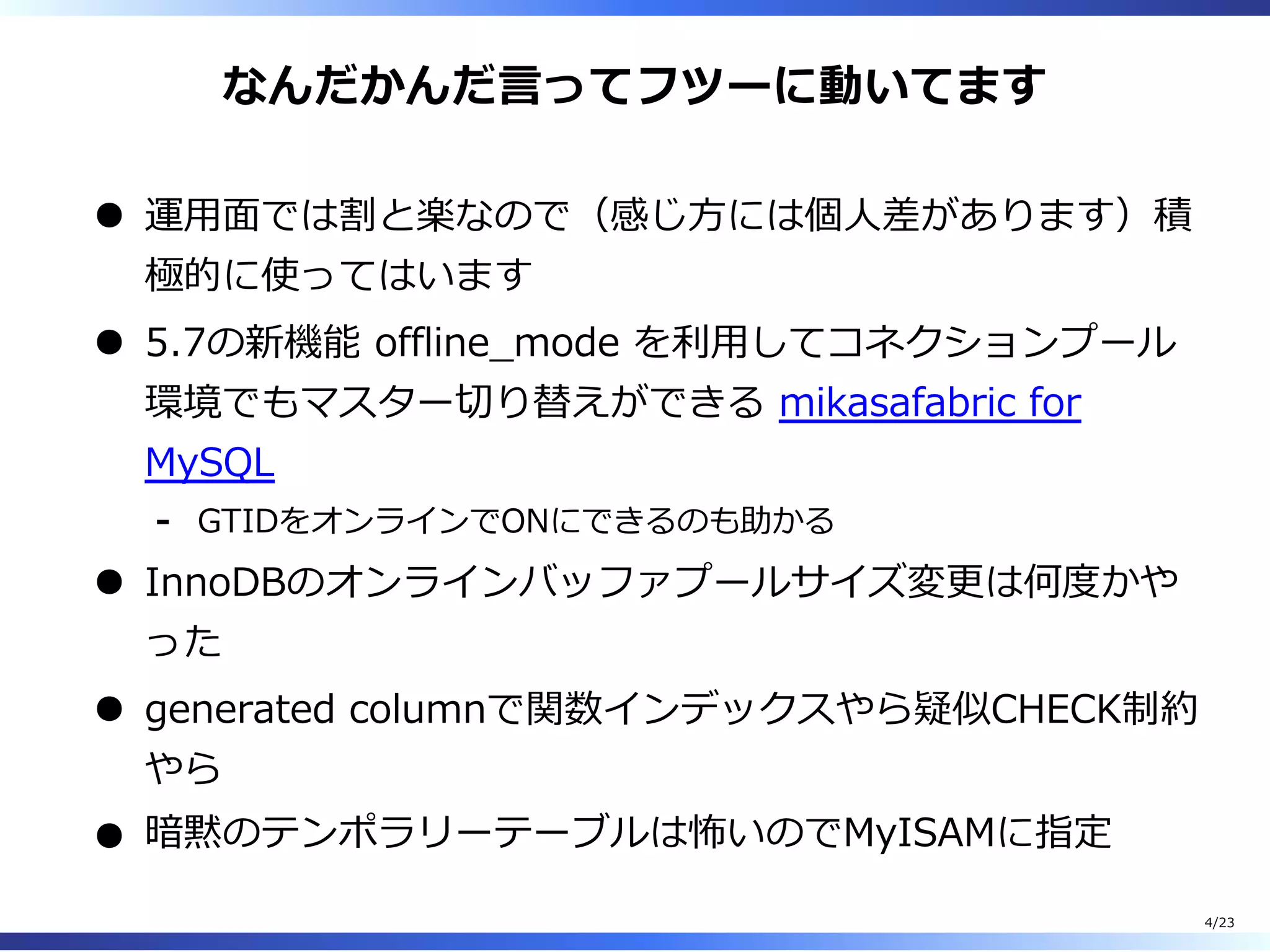 なんだかんだ⾔ってフツーに動いてます
運⽤⾯では割と楽なので（感じ⽅には個⼈差があります）積
極的に使ってはいます
5.7の新機能 offline̲mode を利⽤してコネクションプール
環境でもマスター切り替えができる mikasafabric for
MySQL
GTIDをオンラインでONにできるのも助かる-
InnoDBのオンラインバッファプールサイズ変更は何度かや
った
generated columnで関数インデックスやら疑似CHECK制約
やら
暗黙のテンポラリーテーブルは怖いのでMyISAMに指定
4/23
 