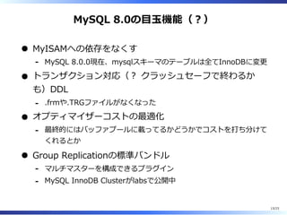 MySQL 8.0の目⽟機能（︖）
MyISAMへの依存をなくす
MySQL 8.0.0現在、mysqlスキーマのテーブルは全てInnoDBに変更-
トランザクション対応（︖ クラッシュセーフで終わるか
も）DDL
.frmや.TRGファイルがなくなった-
オプティマイザーコストの最適化
最終的にはバッファプールに載ってるかどうかでコストを打ち分けて
くれるとか
-
Group Replicationの標準バンドル
マルチマスターを構成できるプラグイン-
MySQL InnoDB Clusterがlabsで公開中-
13/23
 