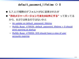 default_password_lifetime <> 0
5.7.11で暗黙のデフォルトが0に変更されたが
“次のメジャーバージョンでまた0以外にする” って⾔ってる
から、8.0では来るのではないかと
An update on default̲password̲lifetime-
MySQL Bugs: #79939: default̲password̲lifetime > 0 should
print warning at startup
-
MySQL Bugs: #79959: SYS should have a view of user
accounts expiring
-
17/23
 