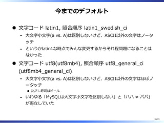 今までのデフォルト
⽂字コード latin1, 照合順序 latin1̲swedish̲ci
⼤⽂字⼩⽂字(a vs. A)は区別しないけど、ASCII以外の⽂字はノータ
ッチ
-
というかlatin1な時点でみんな変更するからそれ程問題になることは
なかった
-
⽂字コード utf8(utf8mb4), 照合順序 utf8̲general̲ci
(utf8mb4̲general̲ci)
⼤⽂字⼩⽂字(a vs. A)は区別しないけど、ASCII以外の⽂字はほぼノ
ータッチ
ただし寿司はビール
-
いわゆる「MySQLは⼤⽂字⼩⽂字を区別しない」と「ハハ ≠ パパ」
が両⽴していた
-
20/23
 
