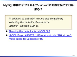 MySQL本体のデフォルトがハハ=パパ問題を起こす⽇が
来る︖
In addition to utf8mb4, we are also considering
switching the default collation to be
utf8mb4̲unicode̲520̲ci.
Planning the defaults for MySQL 5.8
MySQL Bugs: #79977: utf8mb4̲unicode̲520̲ci donʼt
make sense for Japanese FTS
21/23
 