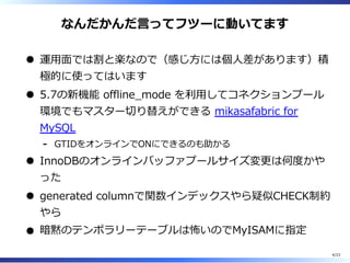 なんだかんだ⾔ってフツーに動いてます
運⽤⾯では割と楽なので（感じ⽅には個⼈差があります）積
極的に使ってはいます
5.7の新機能 offline̲mode を利⽤してコネクションプール
環境でもマスター切り替えができる mikasafabric for
MySQL
GTIDをオンラインでONにできるのも助かる-
InnoDBのオンラインバッファプールサイズ変更は何度かや
った
generated columnで関数インデックスやら疑似CHECK制約
やら
暗黙のテンポラリーテーブルは怖いのでMyISAMに指定
4/23
 