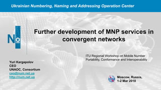 Ukrainian Numbering, Naming and Addressing Operation Center
Further development of MNP services in
convergent networks
Moscow, Russia,
1-2 Mar 2018
Yuri Kargapolov
CEO
UNAOC, Consortium
ceo@num.net.ua
http://num.net.ua
ITU ​Regional Workshop on Mobile Number
Portability, Conformance and Interoperability
 