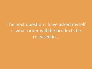 The next question I have asked myself is what order will the products be released in… 