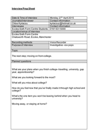 Interview Prep Sheet
Date & Time of interview Monday 27th
April 2015
Journalist/interviewer Contact information
Chloe Kyriacou kyriacouc@hotmail.co.uk
Interviewee Contact information
Eccles Sixth Form Centre Students 0161 631 5000
Location/venue of interview
Eccles Sixth Form Centre
Chatsworth Road, Eccles,Manchester
Recording methods Voice Recorder
Purpose of interview Investigative- vox pops
Topic
The next step; moving on from college.
Planned questions
What are your plans when you finish college-travelling, university, gap
year, apprenticeship?
What are you looking forward to the most?
What will you miss about college?
How do you feelnow that you’ve finally made it through high school and
college?
What’s the one item you won’t be leaving behind when you head to
university?
Moving away, or staying at home?
 