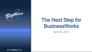www.blytheco.comwww.blytheco.com
The Next Step for
BusinessWorks
April 23, 2014
 