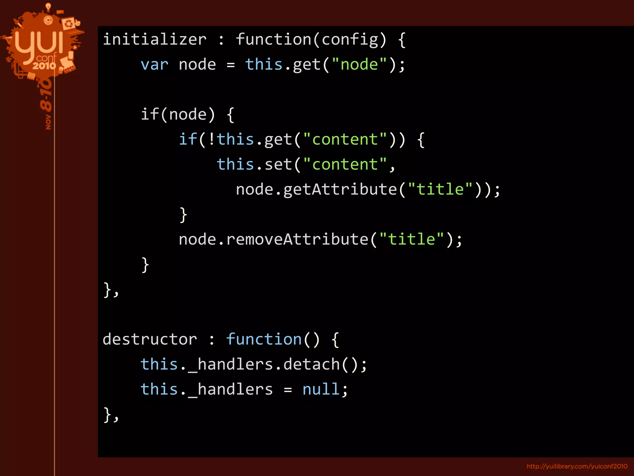 initializer : function(config) {
var node = this.get("node");
if(node) {
if(!this.get("content")) {
this.set("content",
node.getAttribute("title"));
}
node.removeAttribute("title");
}
},
destructor : function() {
this._handlers.detach();
this._handlers = null;
},
 