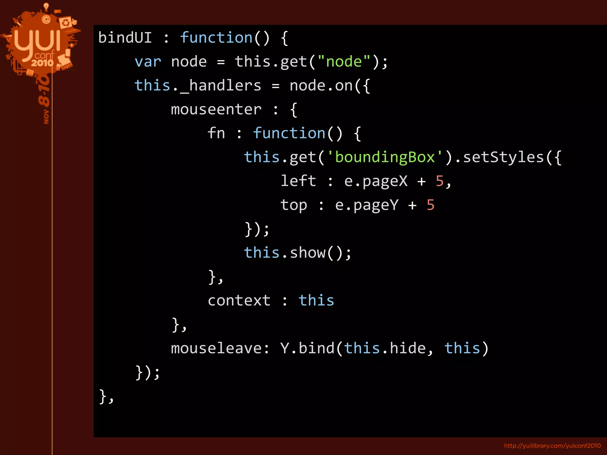 bindUI : function() {
var node = this.get("node");
this._handlers = node.on({
mouseenter : {
fn : function() {
this.get('boundingBox').setStyles({
left : e.pageX + 5,
top : e.pageY + 5
});
this.show();
},
context : this
},
mouseleave: Y.bind(this.hide, this)
});
},
 