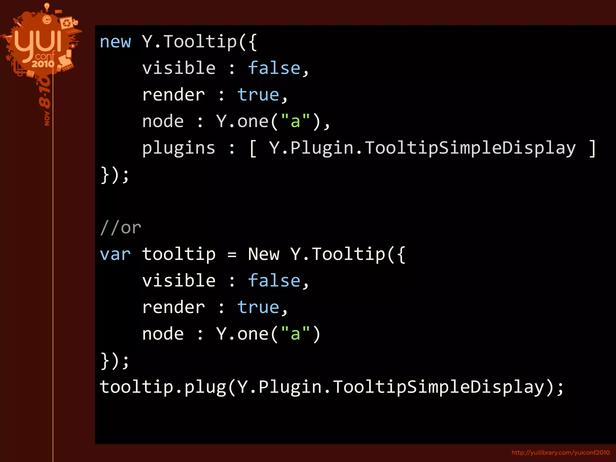 new Y.Tooltip({
visible : false,
render : true,
node : Y.one("a"),
plugins : [ Y.Plugin.TooltipSimpleDisplay ]
});
//or
var tooltip = New Y.Tooltip({
visible : false,
render : true,
node : Y.one("a")
});
tooltip.plug(Y.Plugin.TooltipSimpleDisplay);
 