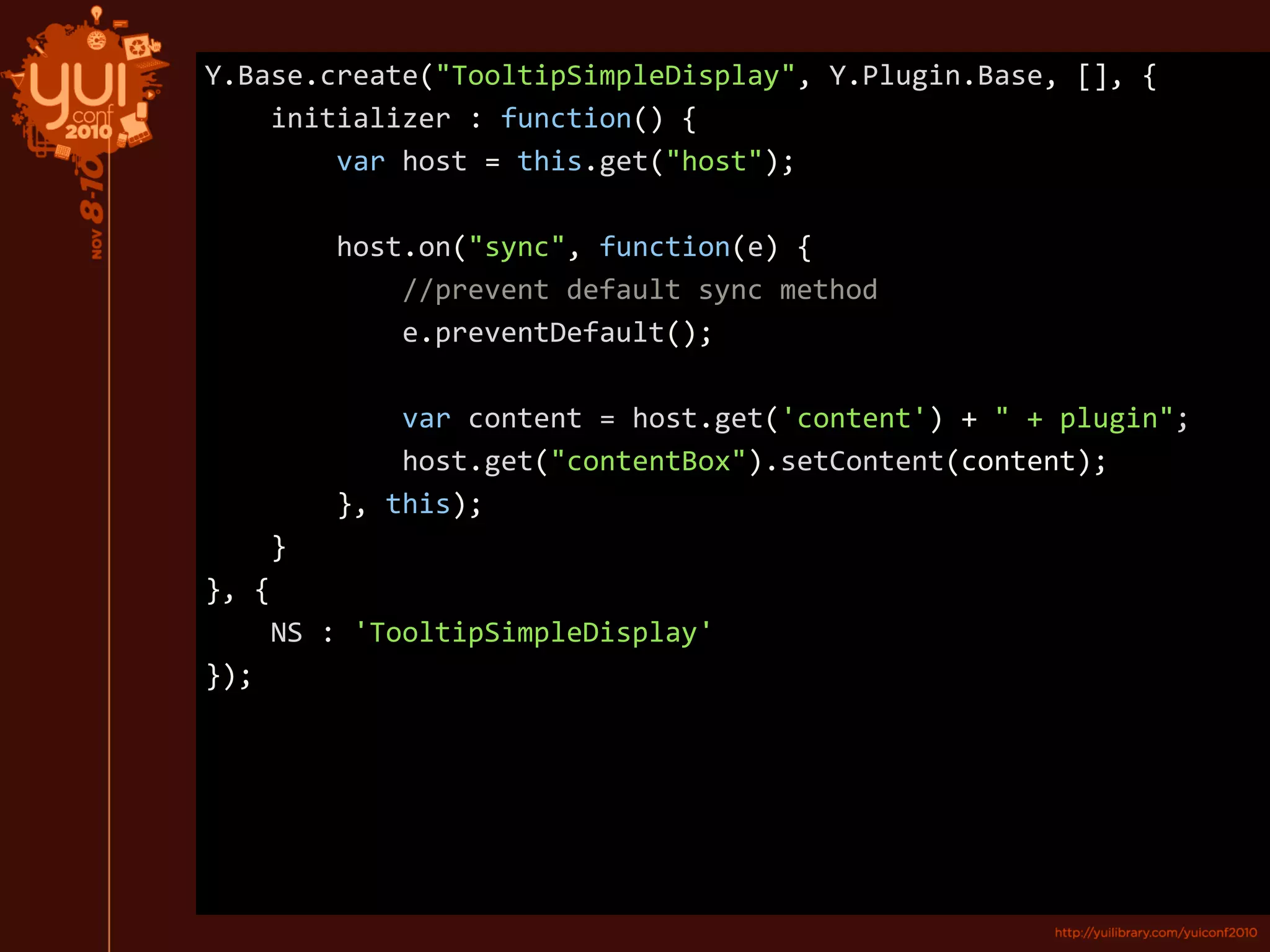 Y.Base.create("TooltipSimpleDisplay", Y.Plugin.Base, [], {
initializer : function() {
var host = this.get("host");
host.on("sync", function(e) {
//prevent default sync method
e.preventDefault();
var content = host.get('content') + " + plugin";
host.get("contentBox").setContent(content);
}, this);
}
}, {
NS : 'TooltipSimpleDisplay'
});
 
