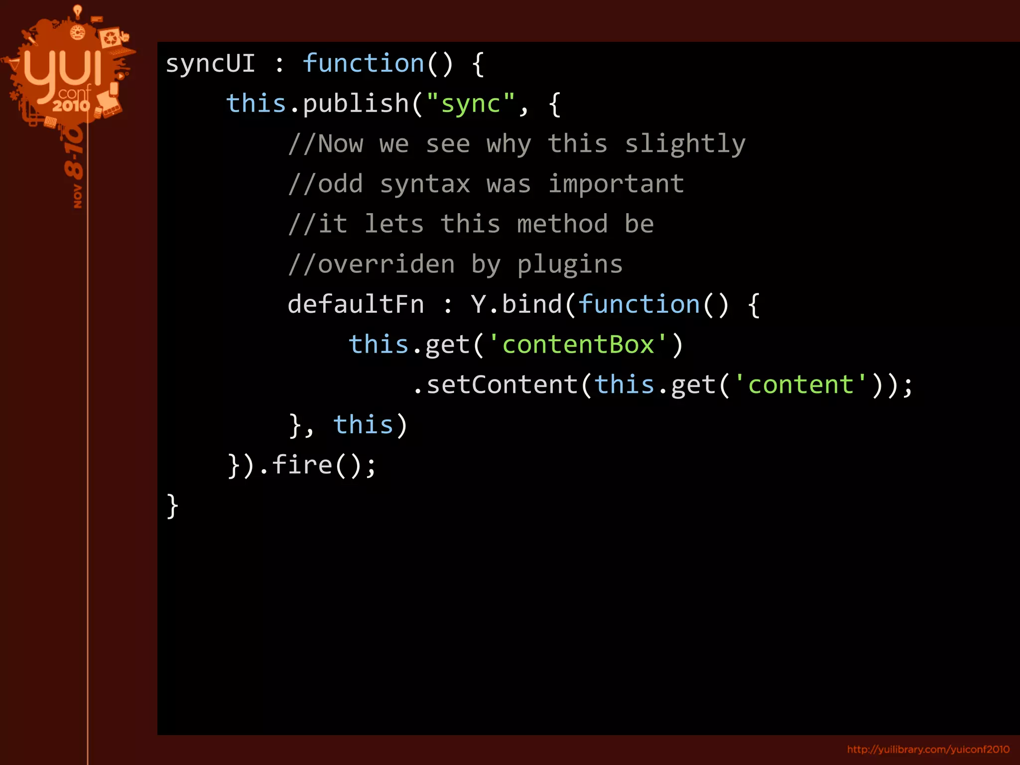 syncUI : function() {
this.publish("sync", {
//Now we see why this slightly
//odd syntax was important
//it lets this method be
//overriden by plugins
defaultFn : Y.bind(function() {
this.get('contentBox')
.setContent(this.get('content'));
}, this)
}).fire();
}
 