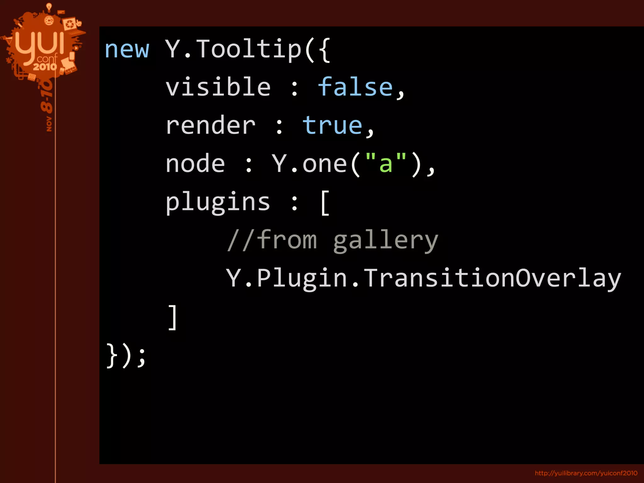 new Y.Tooltip({
visible : false,
render : true,
node : Y.one("a"),
plugins : [
//from gallery
Y.Plugin.TransitionOverlay
]
});
 