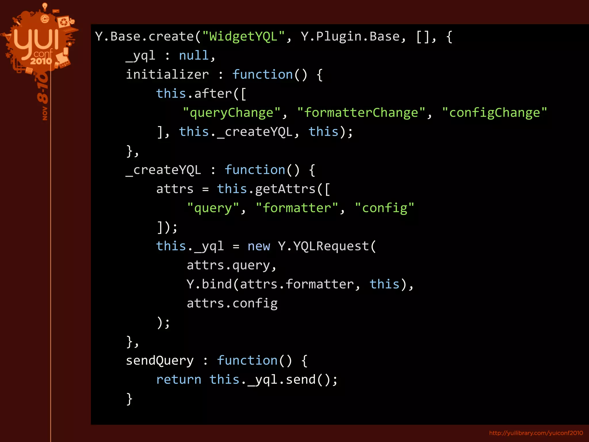 Y.Base.create("WidgetYQL", Y.Plugin.Base, [], {
_yql : null,
initializer : function() {
this.after([
"queryChange", "formatterChange", "configChange"
], this._createYQL, this);
},
_ _createYQL : function() {
attrs = this.getAttrs([
"query", "formatter", "config"
]);
this._yql = new Y.YQLRequest(
attrs.query,
Y.bind(attrs.formatter, this),
attrs.config
);
},
sendQuery : function() {
return this._yql.send();
}
 