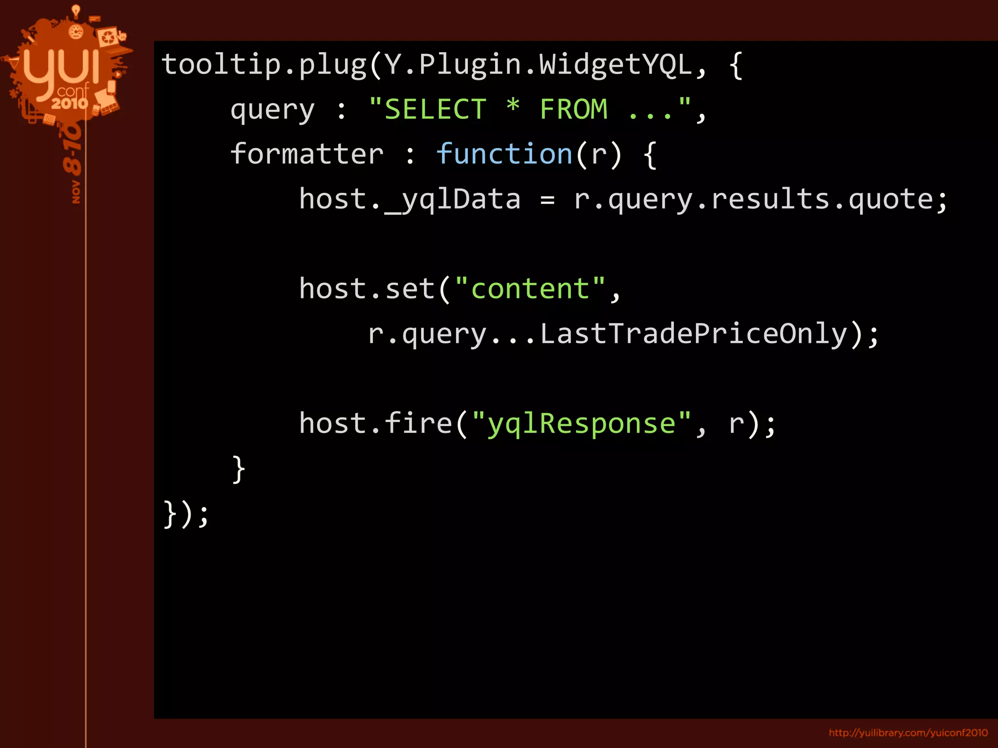 tooltip.plug(Y.Plugin.WidgetYQL, {
query : "SELECT * FROM ...",
formatter : function(r) {
host._yqlData = r.query.results.quote;
host.set("content",
r.query...LastTradePriceOnly);
host.fire("yqlResponse", r);
}
});
 