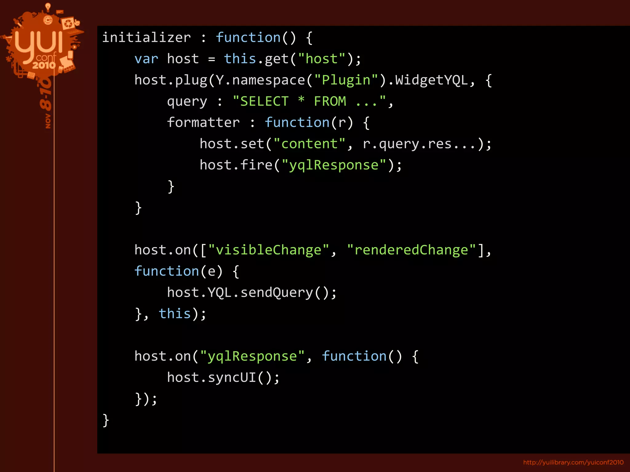 initializer : function() {
var host = this.get("host");
host.plug(Y.namespace("Plugin").WidgetYQL, {
query : "SELECT * FROM ...",
formatter : function(r) {
host.set("content", r.query.res...);
host.fire("yqlResponse");
}
}
host.on(["visibleChange", "renderedChange"],
function(e) {
host.YQL.sendQuery();
}, this);
host.on("yqlResponse", function() {
host.syncUI();
});
}
 