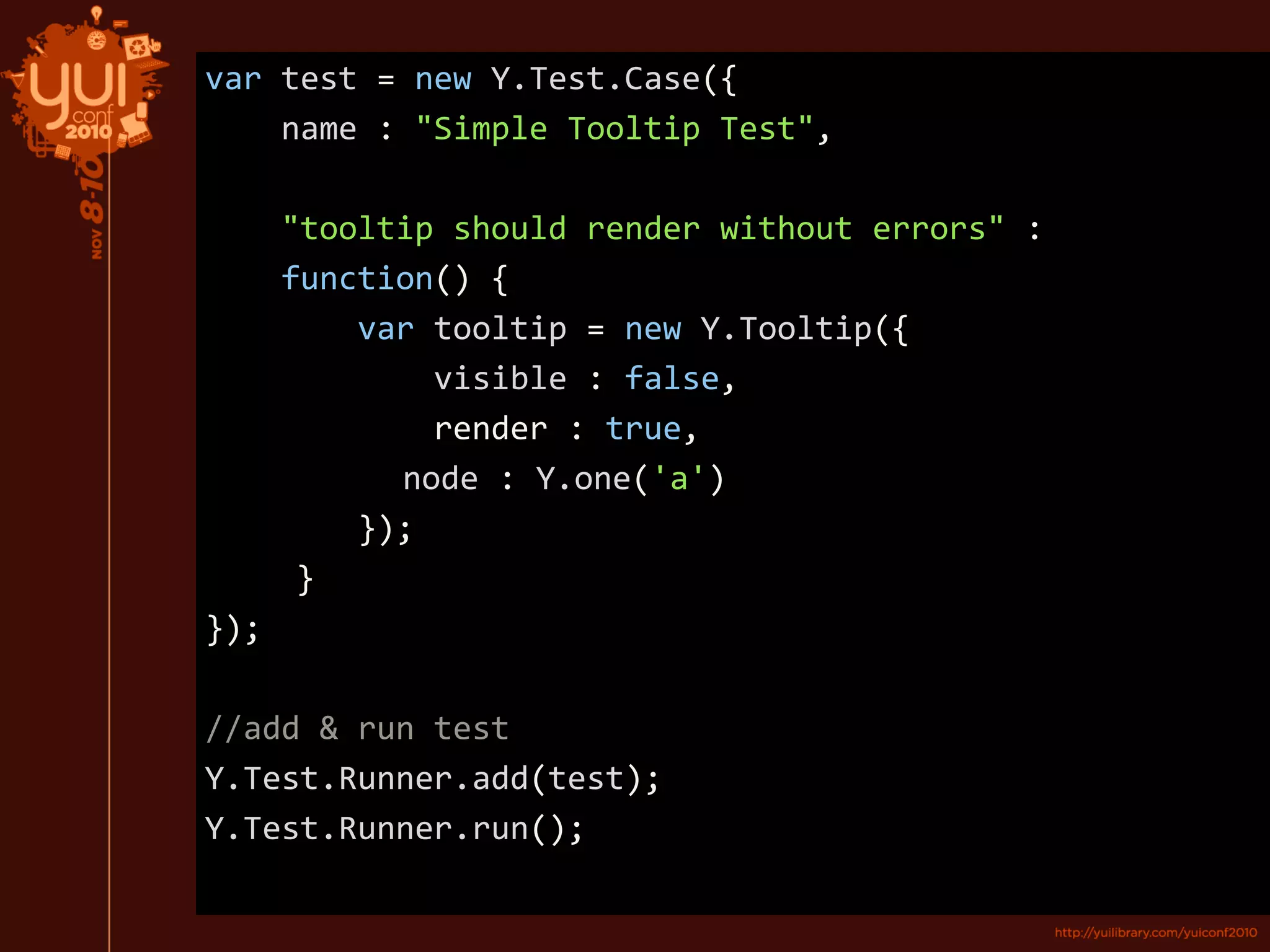 var test = new Y.Test.Case({
name : "Simple Tooltip Test",
"tooltip should render without errors" :
function() {
var tooltip = new Y.Tooltip({
visible : false,
render : true,
node : Y.one('a')
});
}
});
//add & run test
Y.Test.Runner.add(test);
Y.Test.Runner.run();
 