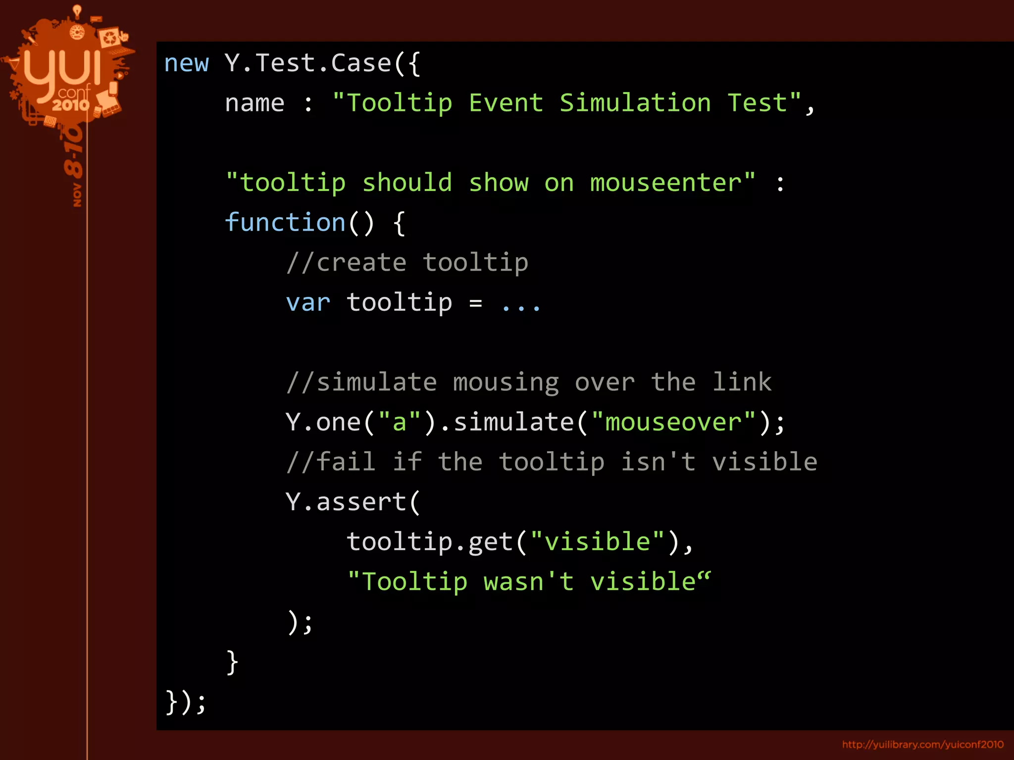 new Y.Test.Case({
name : "Tooltip Event Simulation Test",
"tooltip should show on mouseenter" :
function() {
//create tooltip
var tooltip = ...
//simulate mousing over the link
Y.one("a").simulate("mouseover");
//fail if the tooltip isn't visible
Y.assert(
tooltip.get("visible"),
"Tooltip wasn't visible“
);
}
});
 