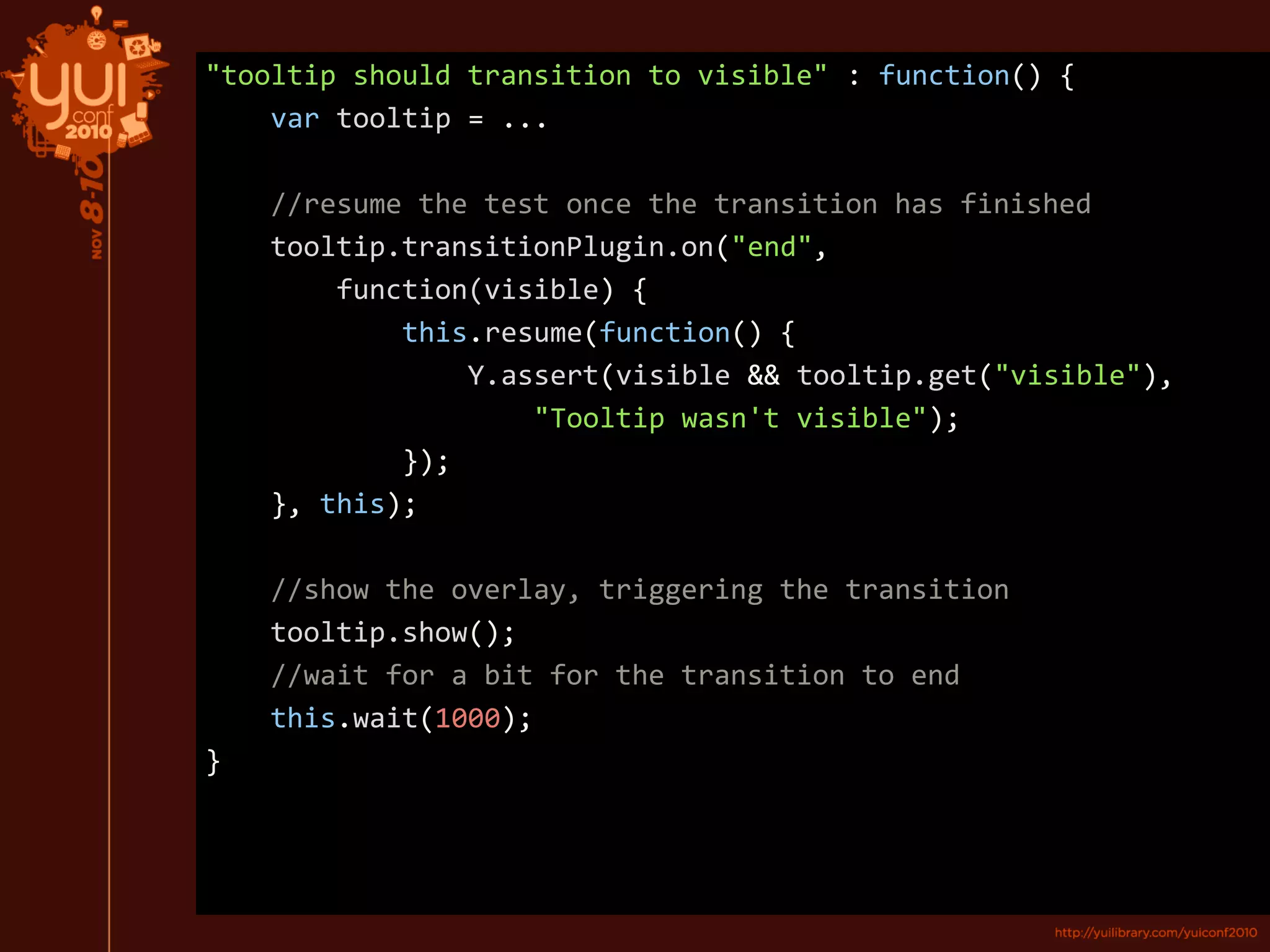 "tooltip should transition to visible" : function() {
var tooltip = ...
//resume the test once the transition has finished
tooltip.transitionPlugin.on("end",
function(visible) {
this.resume(function() {
Y.assert(visible && tooltip.get("visible"),
"Tooltip wasn't visible");
});
}, this);
//show the overlay, triggering the transition
tooltip.show();
//wait for a bit for the transition to end
this.wait(1000);
}
 