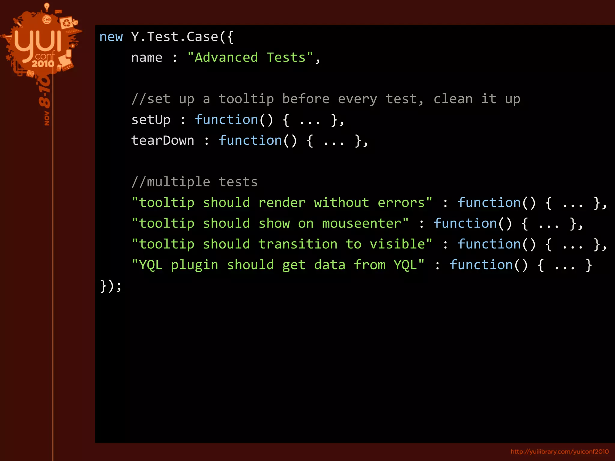 new Y.Test.Case({
name : "Advanced Tests",
//set up a tooltip before every test, clean it up
setUp : function() { ... },
tearDown : function() { ... },
//multiple tests
"tooltip should render without errors" : function() { ... },
"tooltip should show on mouseenter" : function() { ... },
"tooltip should transition to visible" : function() { ... },
"YQL plugin should get data from YQL" : function() { ... }
});
 