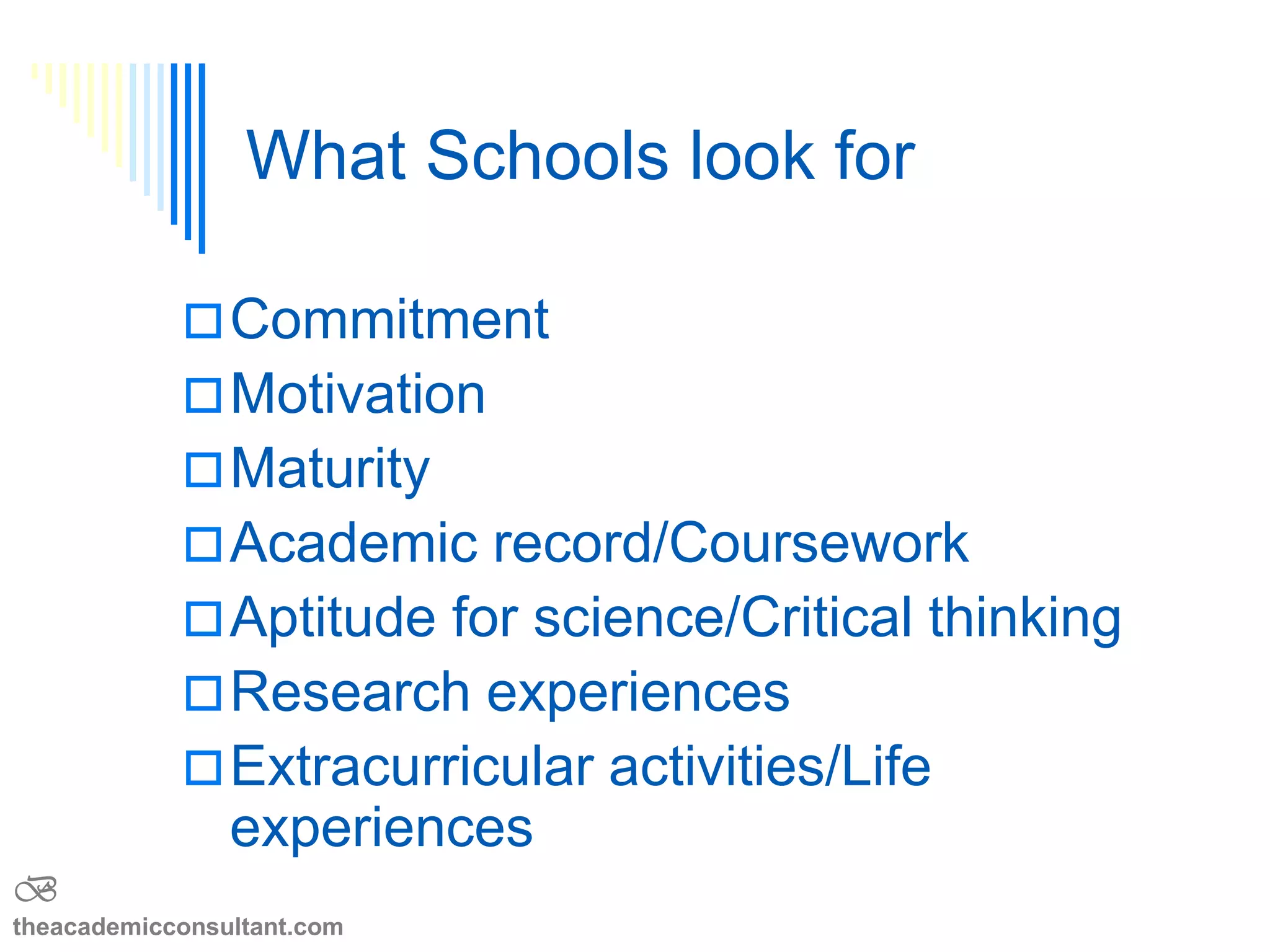 What does the school want
to know? BE HONEST
 Your goals—degree, field, specialty
 Why are you pursuing this degree?
 What events brought you to this point?
 What makes you qualified to do this?
 Why are you applying to this School?
 How will they help you reach your goals?
B
theacademicconsultant.com
 