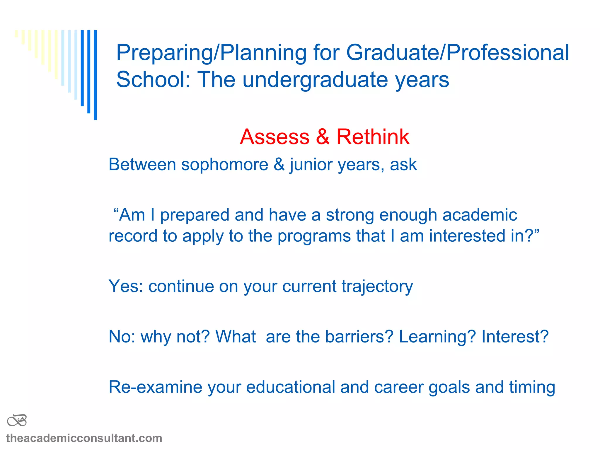 Between sophomore & junior years
―Am I prepared and have a strong enough
academic record to apply to the programs that I am
interested in?‖
Yes: continue on your current trajectory
No: why not? What are the barriers? Learning?
Interest?
Re-examine your educational/career goals v timing
Asses and rethink
B
theacademicconsultant.com
 