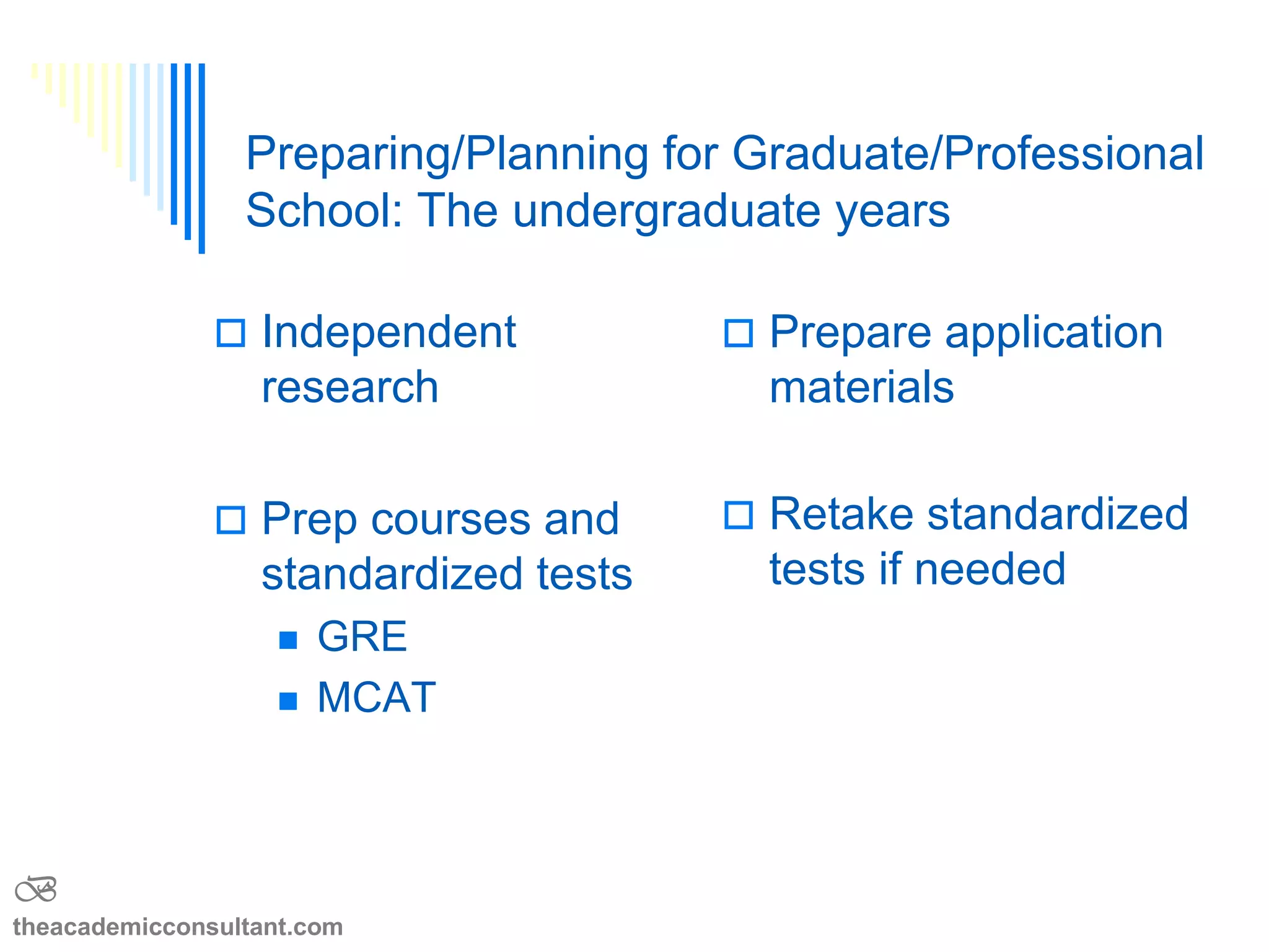  Independent
research
 Prep courses and
standardized tests
 GRE
 MCAT
 Prepare application
materials
 Retake standardized
tests if needed
 Summer programs
The undergraduate years
B
theacademicconsultant.com
 