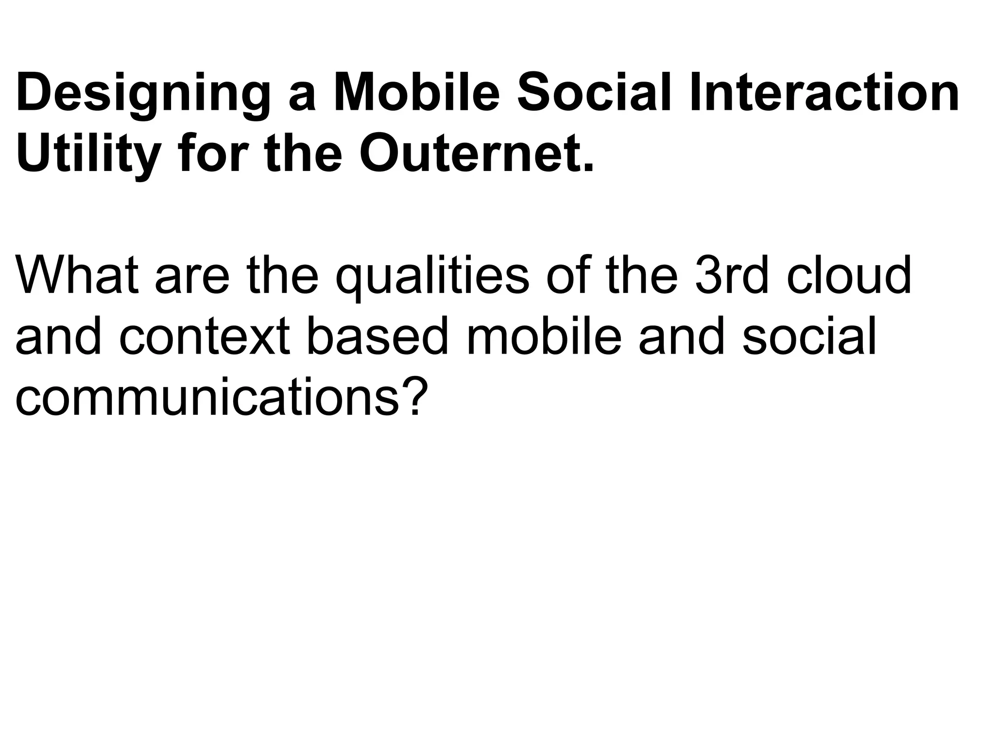 Designing a Mobile Social Interaction Utility for the Outernet.  What are the qualities of the 3rd cloud and context based mobile and social communications?   