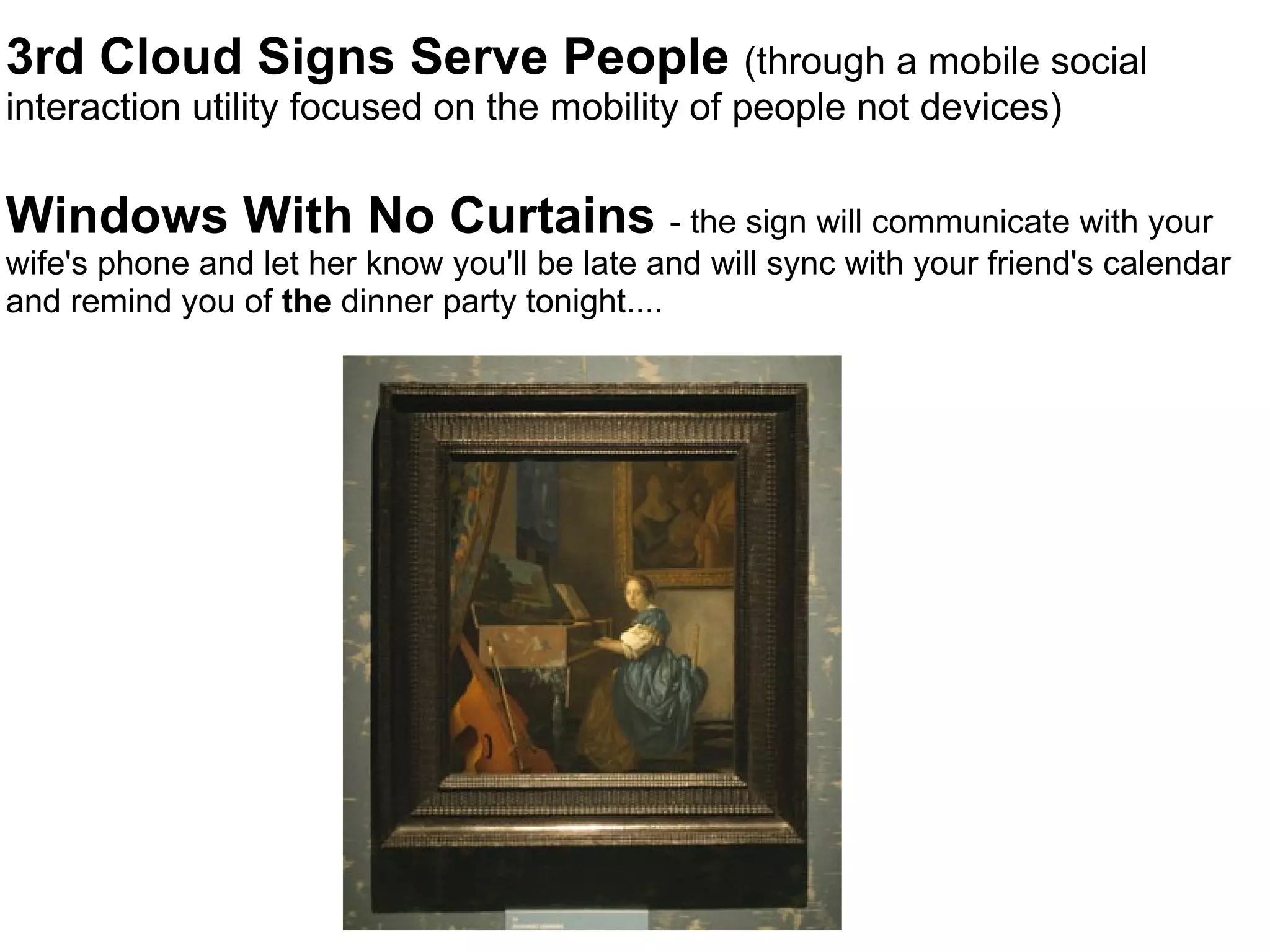 3rd Cloud Signs Serve People  (through a mobile social interaction utility focused on the mobility of people not devices) Windows With No Curtains  - the sign will communicate with your wife's phone and let her know you'll be late and will sync with your friend's calendar and remind you of  the  dinner party tonight.... 